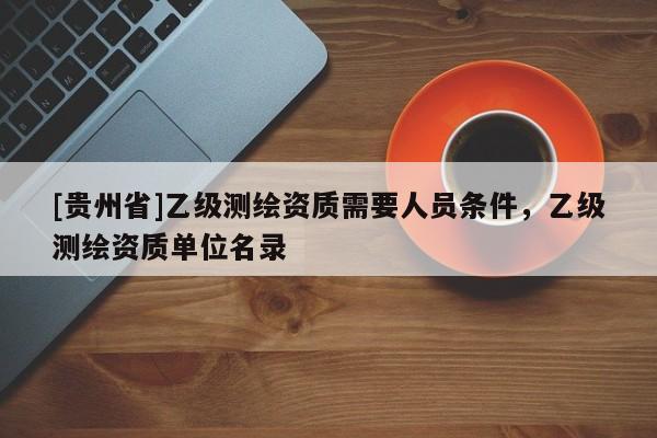 [貴州省]乙級(jí)測(cè)繪資質(zhì)需要人員條件，乙級(jí)測(cè)繪資質(zhì)單位名錄