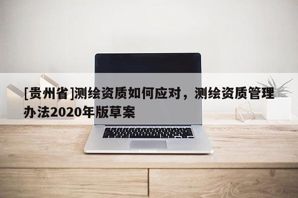 [貴州省]測繪資質(zhì)如何應(yīng)對，測繪資質(zhì)管理辦法2020年版草案