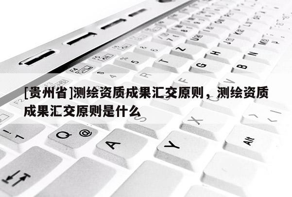 [貴州省]測(cè)繪資質(zhì)成果匯交原則，測(cè)繪資質(zhì)成果匯交原則是什么