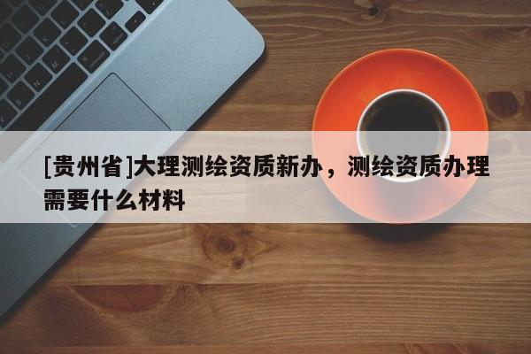 [貴州省]大理測繪資質(zhì)新辦，測繪資質(zhì)辦理需要什么材料