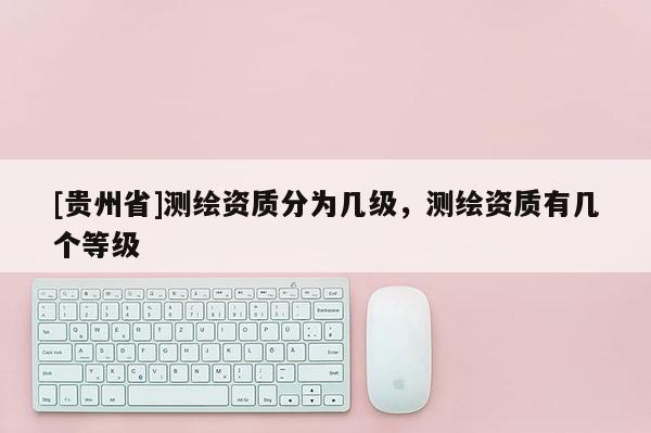 [貴州省]測(cè)繪資質(zhì)分為幾級(jí)，測(cè)繪資質(zhì)有幾個(gè)等級(jí)