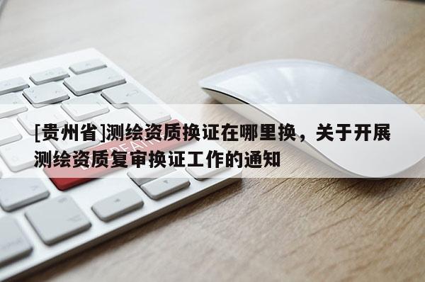 [貴州省]測繪資質(zhì)換證在哪里換，關(guān)于開展測繪資質(zhì)復(fù)審換證工作的通知