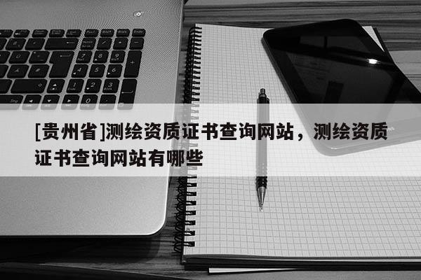 [貴州省]測繪資質(zhì)證書查詢網(wǎng)站，測繪資質(zhì)證書查詢網(wǎng)站有哪些