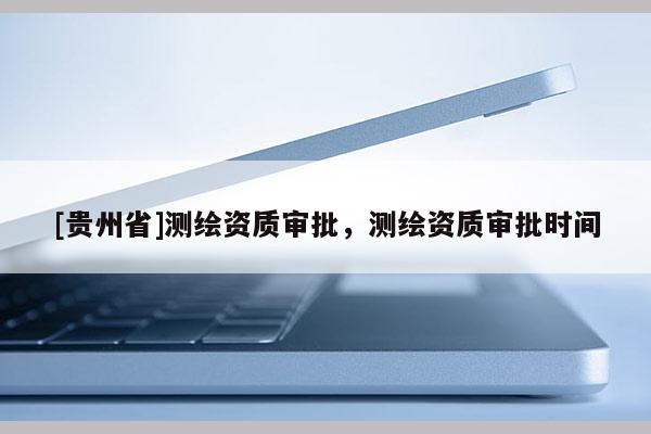 [貴州省]測繪資質審批，測繪資質審批時間