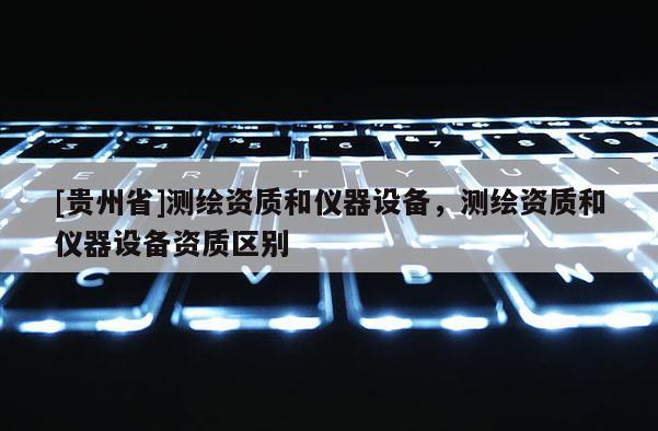 [貴州省]測繪資質(zhì)和儀器設(shè)備，測繪資質(zhì)和儀器設(shè)備資質(zhì)區(qū)別