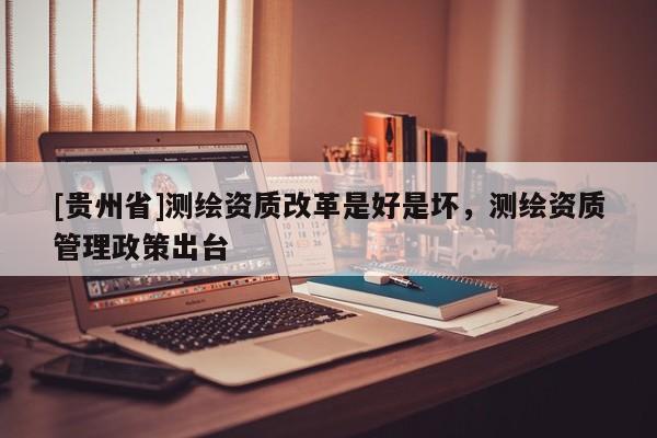 [貴州省]測繪資質(zhì)改革是好是壞，測繪資質(zhì)管理政策出臺