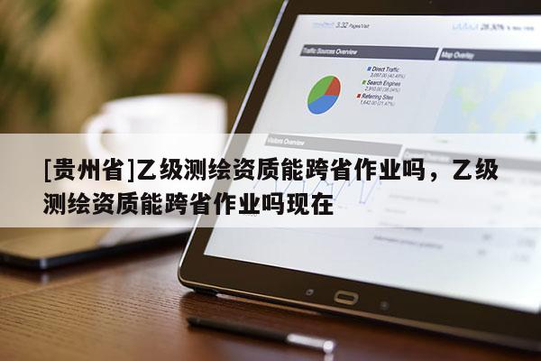 [貴州省]乙級測繪資質能跨省作業(yè)嗎，乙級測繪資質能跨省作業(yè)嗎現(xiàn)在