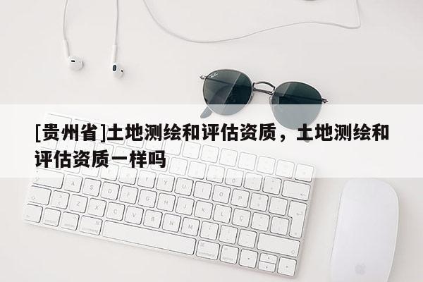 [貴州省]土地測繪和評估資質，土地測繪和評估資質一樣嗎