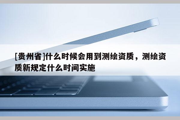 [貴州省]什么時(shí)候會(huì)用到測(cè)繪資質(zhì)，測(cè)繪資質(zhì)新規(guī)定什么時(shí)間實(shí)施