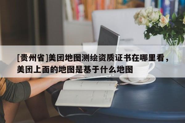 [貴州省]美團(tuán)地圖測(cè)繪資質(zhì)證書在哪里看，美團(tuán)上面的地圖是基于什么地圖