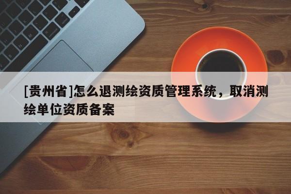 [貴州省]怎么退測(cè)繪資質(zhì)管理系統(tǒng)，取消測(cè)繪單位資質(zhì)備案