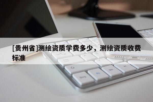 [貴州省]測(cè)繪資質(zhì)學(xué)費(fèi)多少，測(cè)繪資質(zhì)收費(fèi)標(biāo)準(zhǔn)