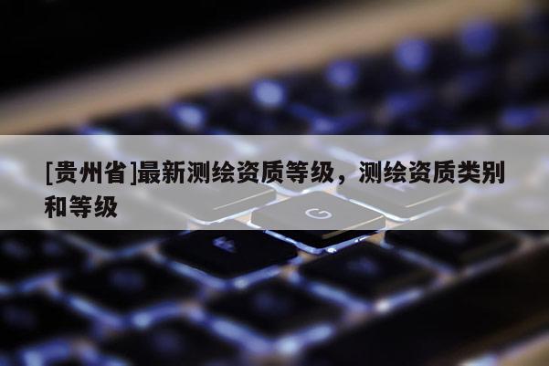 [貴州省]最新測繪資質(zhì)等級，測繪資質(zhì)類別和等級