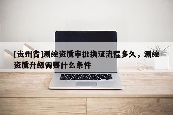 [貴州省]測繪資質(zhì)審批換證流程多久，測繪資質(zhì)升級需要什么條件
