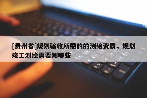 [貴州省]規(guī)劃驗(yàn)收所需的的測(cè)繪資質(zhì)，規(guī)劃竣工測(cè)繪需要測(cè)哪些