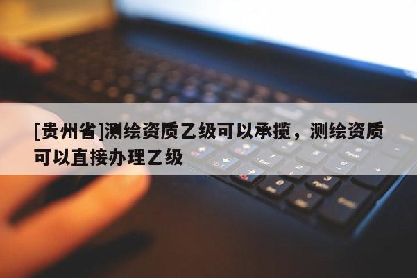 [貴州省]測繪資質(zhì)乙級可以承攬，測繪資質(zhì)可以直接辦理乙級