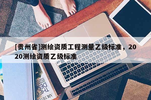 [貴州省]測(cè)繪資質(zhì)工程測(cè)量乙級(jí)標(biāo)準(zhǔn)，2020測(cè)繪資質(zhì)乙級(jí)標(biāo)準(zhǔn)