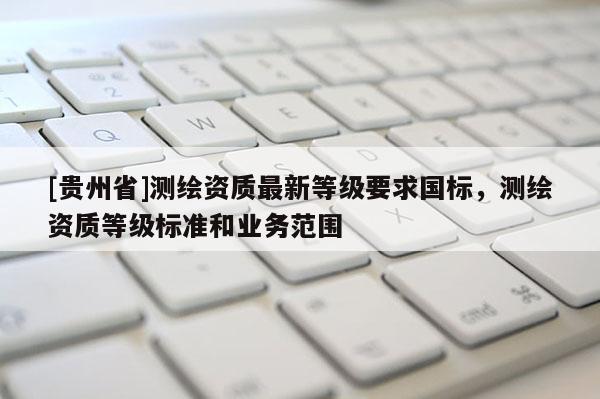 [貴州省]測繪資質最新等級要求國標，測繪資質等級標準和業(yè)務范圍