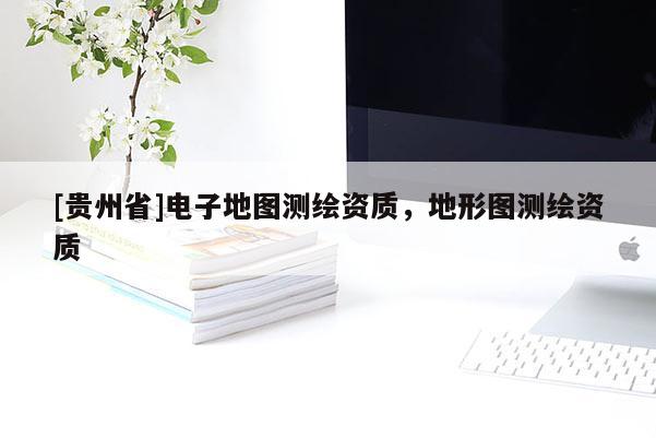 [貴州省]電子地圖測繪資質(zhì)，地形圖測繪資質(zhì)