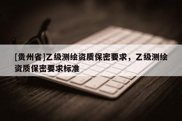 [貴州省]乙級測繪資質(zhì)保密要求，乙級測繪資質(zhì)保密要求標(biāo)準(zhǔn)