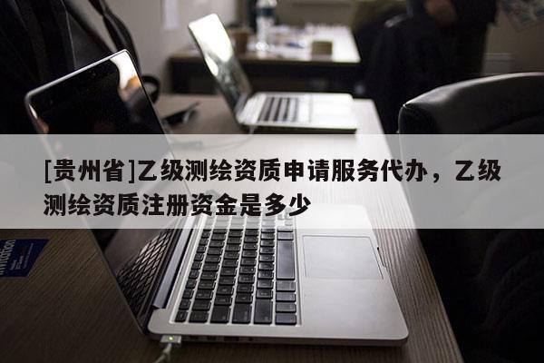 [貴州省]乙級(jí)測(cè)繪資質(zhì)申請(qǐng)服務(wù)代辦，乙級(jí)測(cè)繪資質(zhì)注冊(cè)資金是多少
