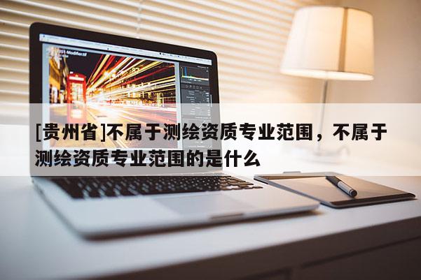 [貴州省]不屬于測(cè)繪資質(zhì)專(zhuān)業(yè)范圍，不屬于測(cè)繪資質(zhì)專(zhuān)業(yè)范圍的是什么