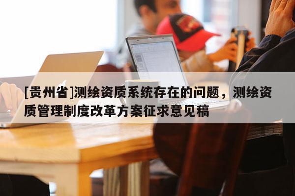 [貴州省]測(cè)繪資質(zhì)系統(tǒng)存在的問題，測(cè)繪資質(zhì)管理制度改革方案征求意見稿