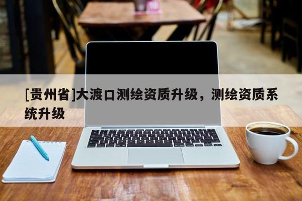 [貴州省]大渡口測(cè)繪資質(zhì)升級(jí)，測(cè)繪資質(zhì)系統(tǒng)升級(jí)