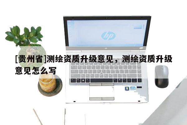 [貴州省]測繪資質(zhì)升級意見，測繪資質(zhì)升級意見怎么寫