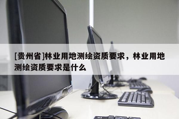 [貴州省]林業(yè)用地測繪資質(zhì)要求，林業(yè)用地測繪資質(zhì)要求是什么