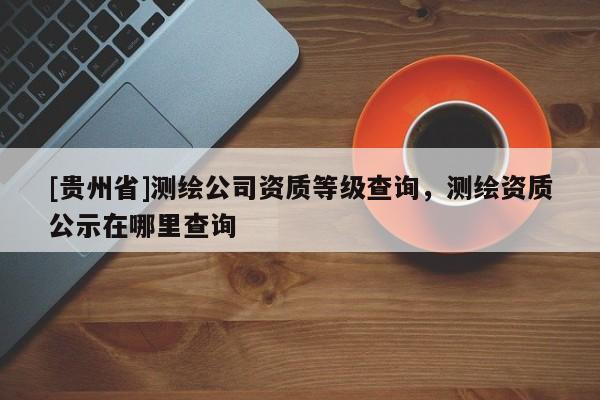 [貴州省]測繪公司資質(zhì)等級查詢，測繪資質(zhì)公示在哪里查詢