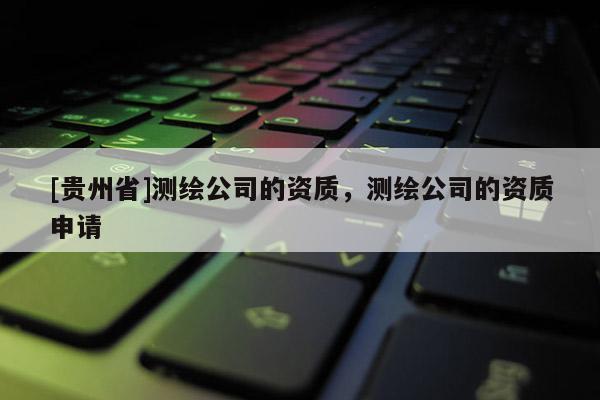 [貴州省]測繪公司的資質(zhì)，測繪公司的資質(zhì)申請