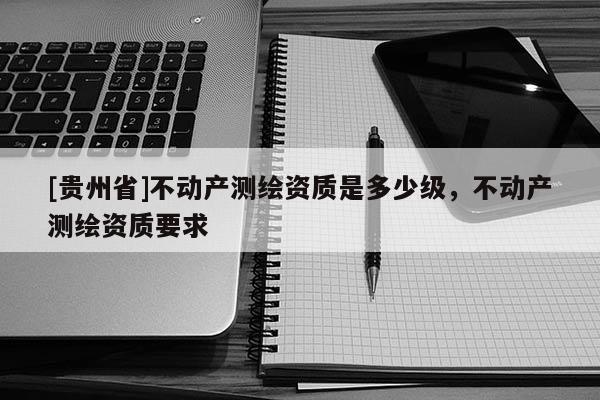 [貴州省]不動(dòng)產(chǎn)測(cè)繪資質(zhì)是多少級(jí)，不動(dòng)產(chǎn)測(cè)繪資質(zhì)要求