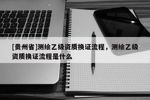[貴州省]測(cè)繪乙級(jí)資質(zhì)換證流程，測(cè)繪乙級(jí)資質(zhì)換證流程是什么
