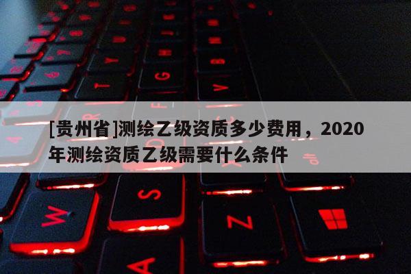 [貴州省]測(cè)繪乙級(jí)資質(zhì)多少費(fèi)用，2020年測(cè)繪資質(zhì)乙級(jí)需要什么條件