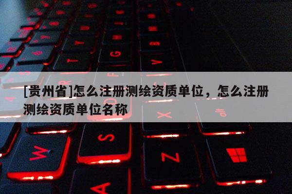 [貴州省]怎么注冊測繪資質(zhì)單位，怎么注冊測繪資質(zhì)單位名稱