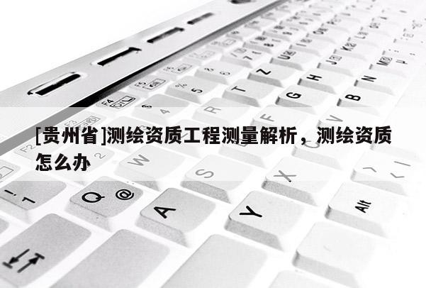 [貴州省]測繪資質(zhì)工程測量解析，測繪資質(zhì)怎么辦