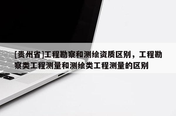 [貴州省]工程勘察和測繪資質區(qū)別，工程勘察類工程測量和測繪類工程測量的區(qū)別