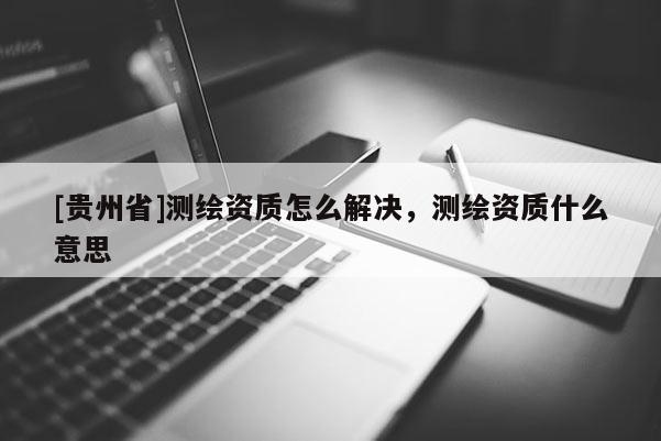 [貴州省]測(cè)繪資質(zhì)怎么解決，測(cè)繪資質(zhì)什么意思