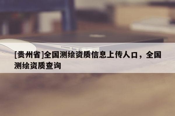 [貴州省]全國(guó)測(cè)繪資質(zhì)信息上傳人口，全國(guó)測(cè)繪資質(zhì)查詢