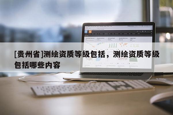 [貴州省]測繪資質(zhì)等級包括，測繪資質(zhì)等級包括哪些內(nèi)容
