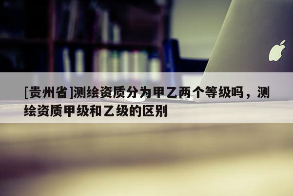 [貴州省]測繪資質(zhì)分為甲乙兩個等級嗎，測繪資質(zhì)甲級和乙級的區(qū)別