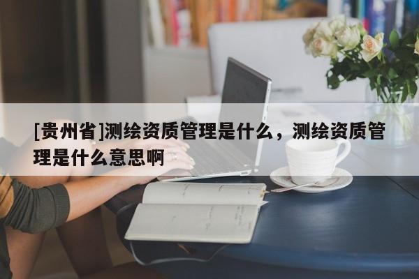 [貴州省]測繪資質(zhì)管理是什么，測繪資質(zhì)管理是什么意思啊