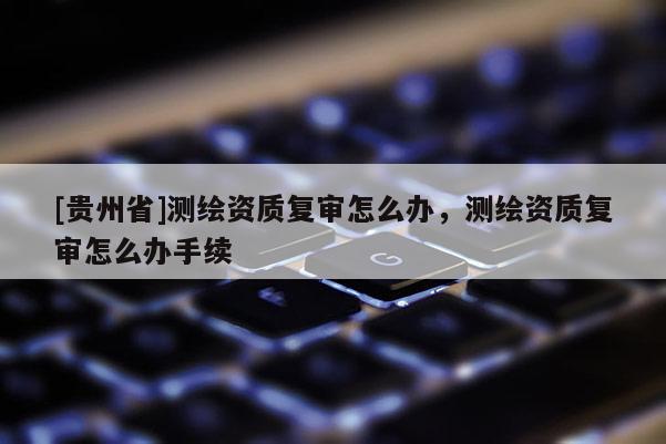 [貴州省]測繪資質(zhì)復(fù)審怎么辦，測繪資質(zhì)復(fù)審怎么辦手續(xù)