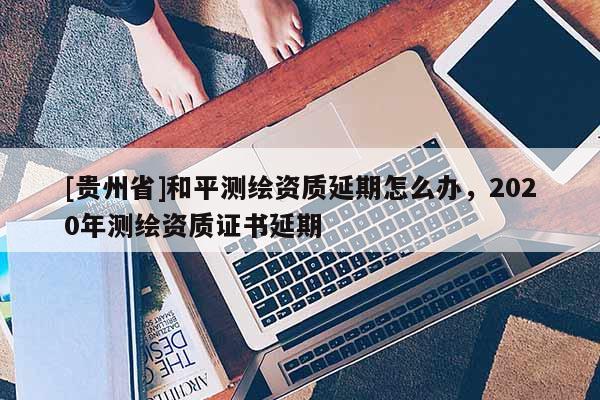 [貴州省]和平測繪資質(zhì)延期怎么辦，2020年測繪資質(zhì)證書延期