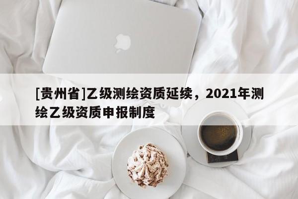 [貴州省]乙級測繪資質(zhì)延續(xù)，2021年測繪乙級資質(zhì)申報制度