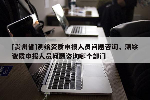 [貴州省]測繪資質(zhì)申報人員問題咨詢，測繪資質(zhì)申報人員問題咨詢哪個部門