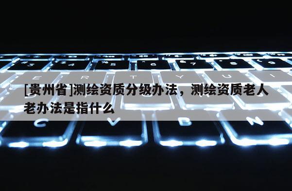 [貴州省]測(cè)繪資質(zhì)分級(jí)辦法，測(cè)繪資質(zhì)老人老辦法是指什么
