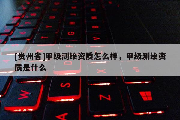 [貴州省]甲級測繪資質(zhì)怎么樣，甲級測繪資質(zhì)是什么