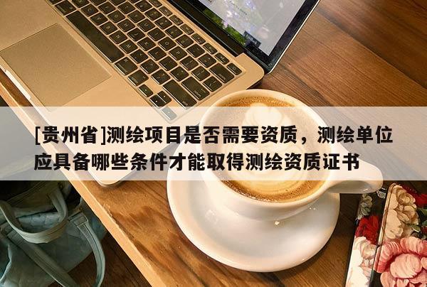 [貴州省]測(cè)繪項(xiàng)目是否需要資質(zhì)，測(cè)繪單位應(yīng)具備哪些條件才能取得測(cè)繪資質(zhì)證書